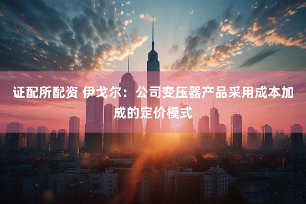 证配所配资 伊戈尔：公司变压器产品采用成本加成的定价模式