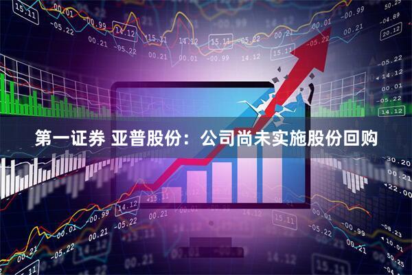 第一证券 亚普股份：公司尚未实施股份回购