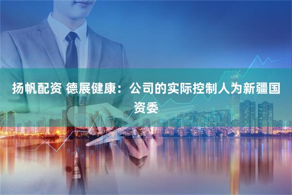 扬帆配资 德展健康：公司的实际控制人为新疆国资委
