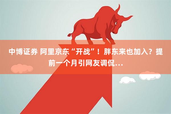 中博证券 阿里京东“开战”！胖东来也加入？提前一个月引网友调侃…
