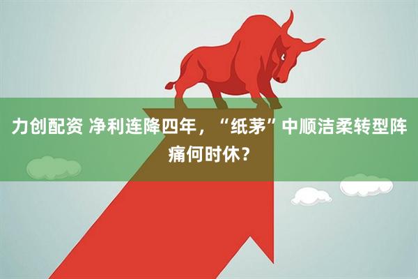 力创配资 净利连降四年，“纸茅”中顺洁柔转型阵痛何时休？