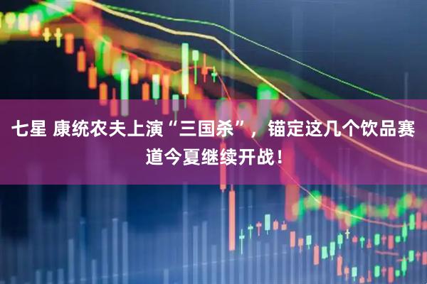 七星 康统农夫上演“三国杀”，锚定这几个饮品赛道今夏继续开战！