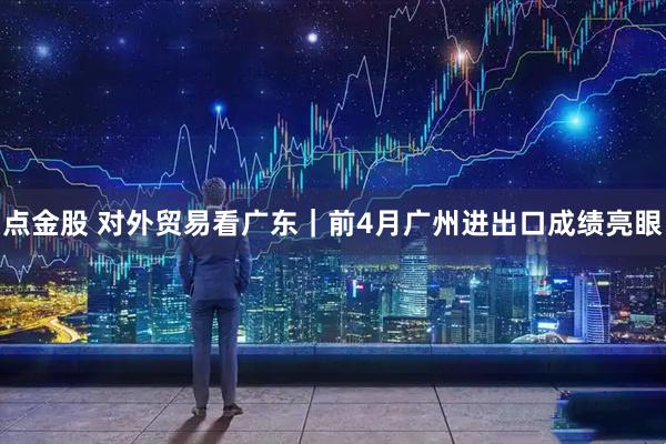点金股 对外贸易看广东｜前4月广州进出口成绩亮眼
