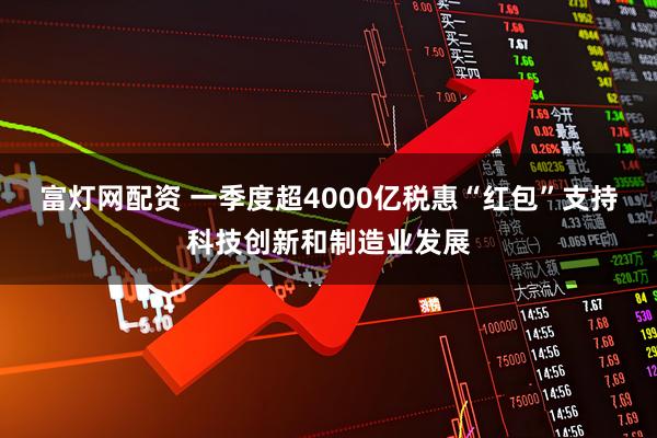 富灯网配资 一季度超4000亿税惠“红包”支持科技创新和制造业发展