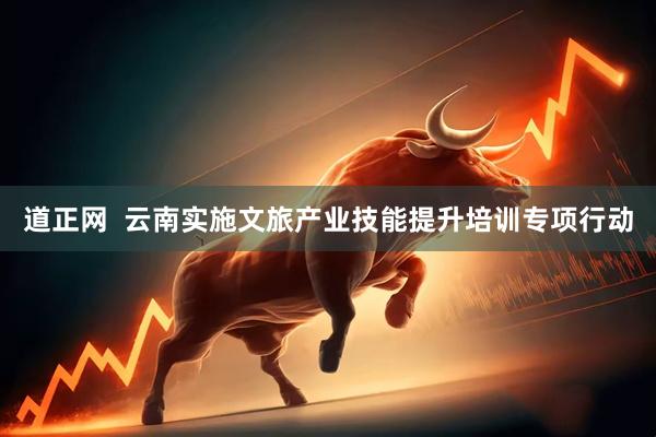 道正网  云南实施文旅产业技能提升培训专项行动