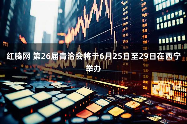 红腾网 第26届青洽会将于6月25日至29日在西宁举办