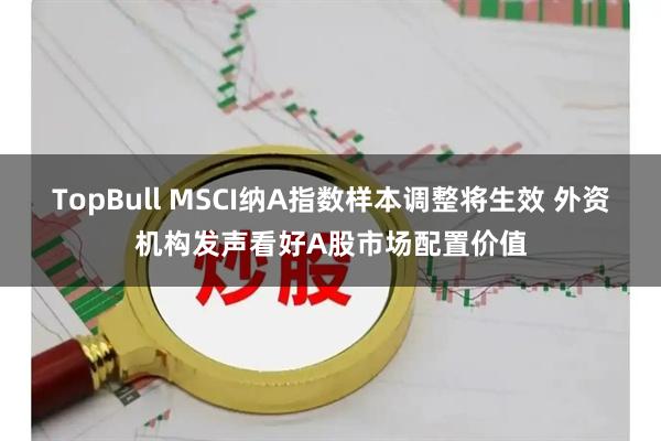 TopBull MSCI纳A指数样本调整将生效 外资机构发声看好A股市场配置价值