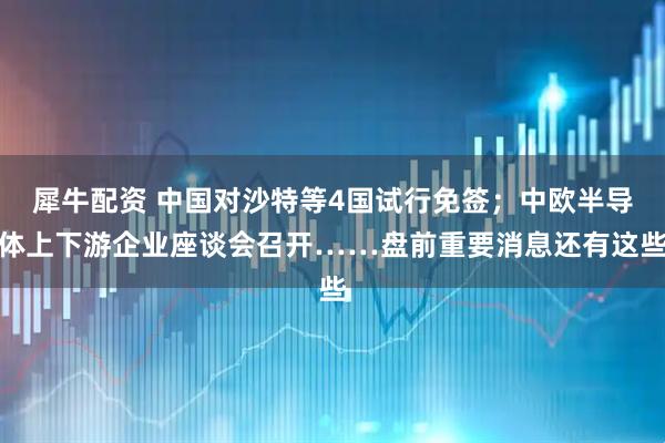 犀牛配资 中国对沙特等4国试行免签；中欧半导体上下游企业座谈会召开……盘前重要消息还有这些