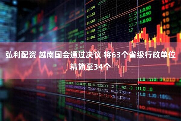 弘利配资 越南国会通过决议 将63个省级行政单位精简至34个
