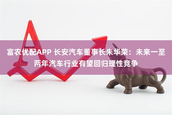 富农优配APP 长安汽车董事长朱华荣：未来一至两年汽车行业有望回归理性竞争