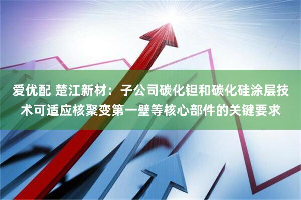 爱优配 楚江新材：子公司碳化钽和碳化硅涂层技术可适应核聚变第一壁等核心部件的关键要求