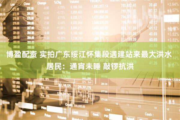 博盈配资 实拍广东绥江怀集段遇建站来最大洪水 居民：通宵未睡 敲锣抗洪