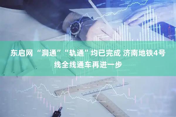 东启网 “洞通”“轨通”均已完成 济南地铁4号线全线通车再进一步