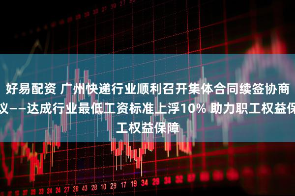 好易配资 广州快递行业顺利召开集体合同续签协商会议——达成行业最低工资标准上浮10% 助力职工权益保障