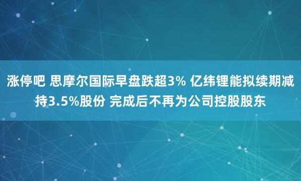 涨停吧 思摩尔国际早盘跌超3% 亿纬锂能拟续期减持3.5%股份 完成后不再为公司控股股东