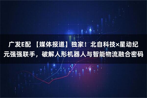 广发E配 【媒体报道】独家！北自科技×星动纪元强强联手，破解人形机器人与智能物流融合密码