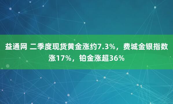 益通网 二季度现货黄金涨约7.3%，费城金银指数涨17%，铂金涨超36%