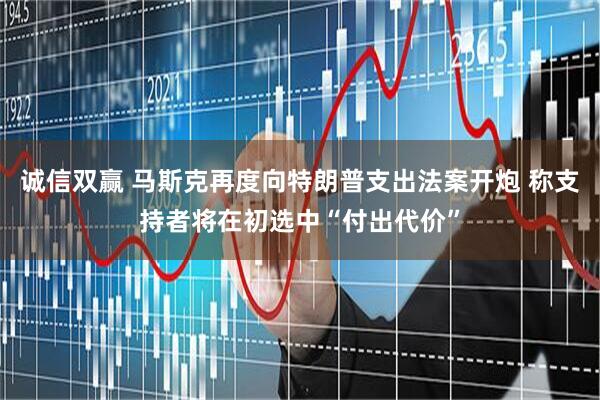 诚信双赢 马斯克再度向特朗普支出法案开炮 称支持者将在初选中“付出代价”