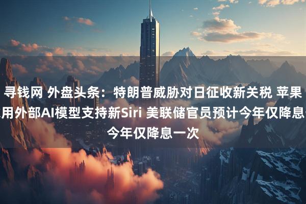 寻钱网 外盘头条：特朗普威胁对日征收新关税 苹果考虑用外部AI模型支持新Siri 美联储官员预计今年仅降息一次