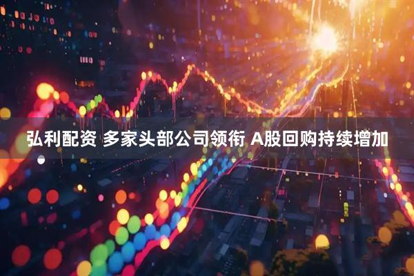弘利配资 多家头部公司领衔 A股回购持续增加