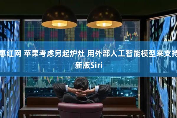 惠红网 苹果考虑另起炉灶 用外部人工智能模型来支持新版Siri