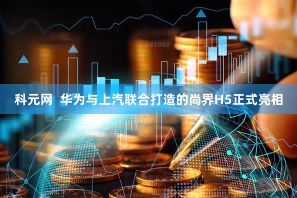 科元网  华为与上汽联合打造的尚界H5正式亮相