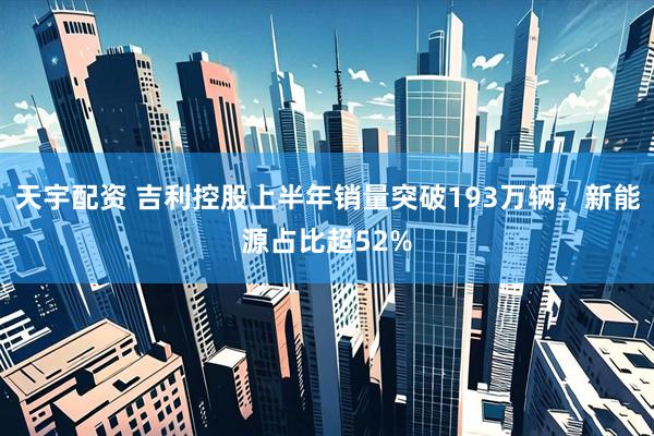天宇配资 吉利控股上半年销量突破193万辆，新能源占比超52%