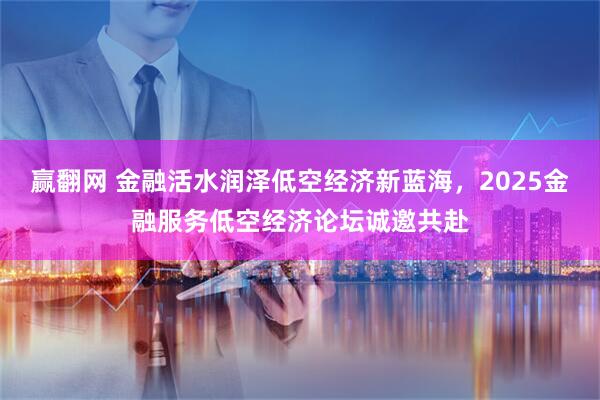 赢翻网 金融活水润泽低空经济新蓝海，2025金融服务低空经济论坛诚邀共赴