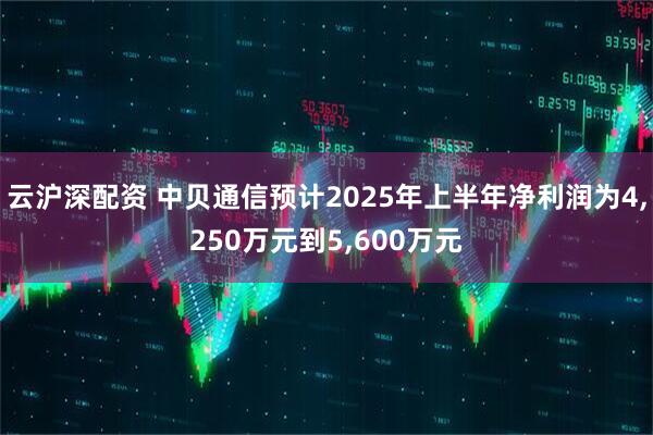 云沪深配资 中贝通信预计2025年上半年净利润为4,250万元到5,600万元
