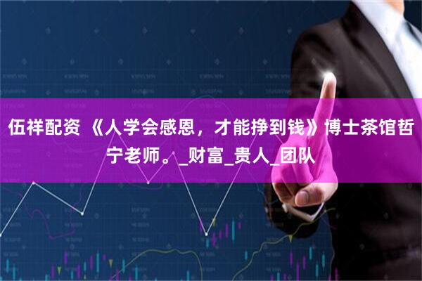 伍祥配资 《人学会感恩，才能挣到钱》博士茶馆哲宁老师。_财富_贵人_团队