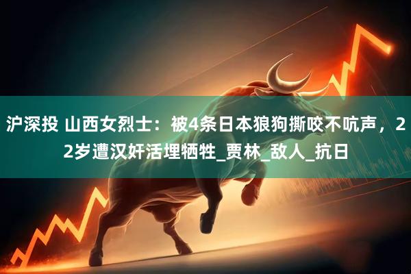 沪深投 山西女烈士：被4条日本狼狗撕咬不吭声，22岁遭汉奸活埋牺牲_贾林_敌人_抗日