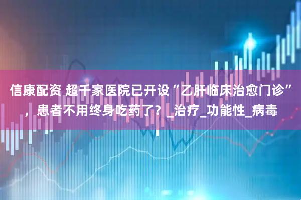 信康配资 超千家医院已开设“乙肝临床治愈门诊”，患者不用终身吃药了？_治疗_功能性_病毒
