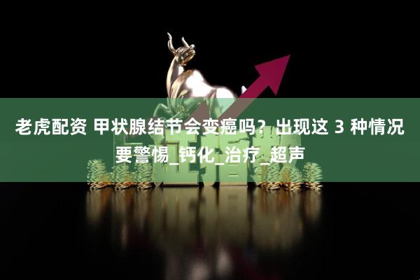 老虎配资 甲状腺结节会变癌吗？出现这 3 种情况要警惕_钙化_治疗_超声