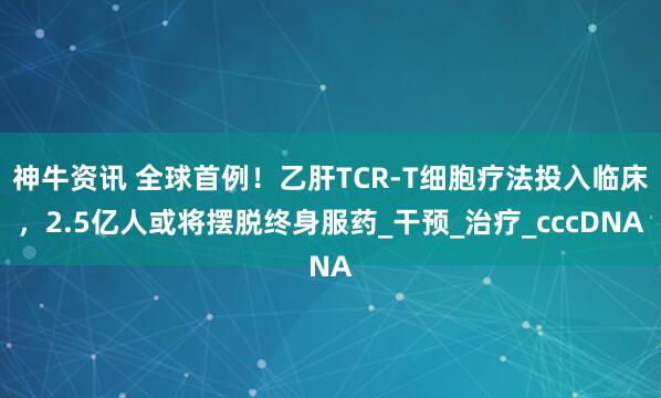 神牛资讯 全球首例！乙肝TCR-T细胞疗法投入临床，2.5亿人或将摆脱终身服药_干预_治疗_cccDNA