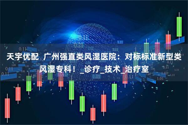 天宇优配  广州强直类风湿医院：对标标准新型类风湿专科！_诊疗_技术_治疗室