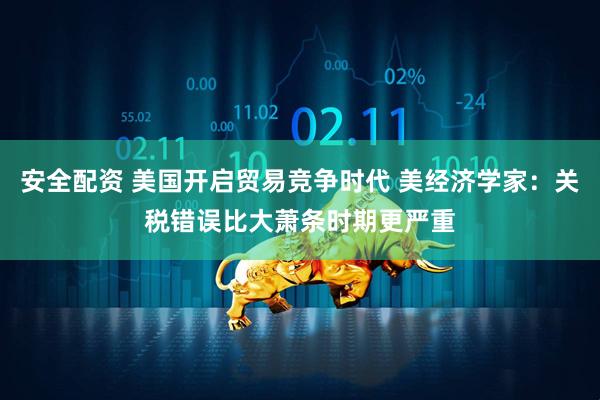 安全配资 美国开启贸易竞争时代 美经济学家：关税错误比大萧条时期更严重