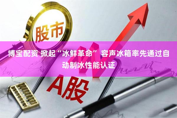 博宝配资 掀起“冰鲜革命” 容声冰箱率先通过自动制冰性能认证