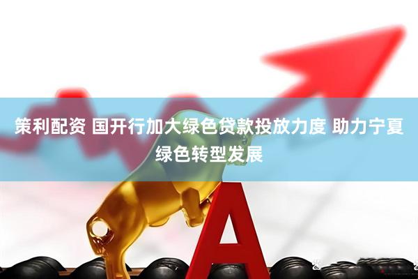 策利配资 国开行加大绿色贷款投放力度 助力宁夏绿色转型发展