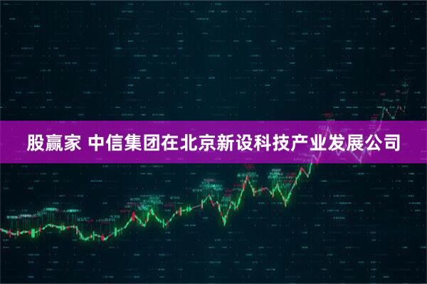 股赢家 中信集团在北京新设科技产业发展公司
