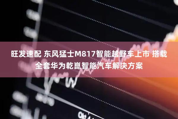 旺发速配 东风猛士M817智能越野车上市 搭载全套华为乾崑智能汽车解决方案