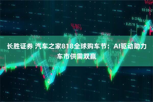 长胜证券 汽车之家818全球购车节：AI驱动助力车市供需双赢
