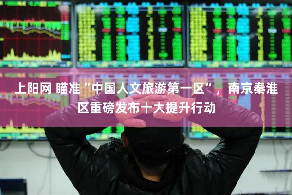 上阳网 瞄准“中国人文旅游第一区”，南京秦淮区重磅发布十大提升行动