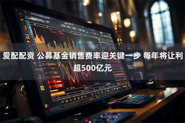 爱配配资 公募基金销售费率迎关键一步 每年将让利超500亿元