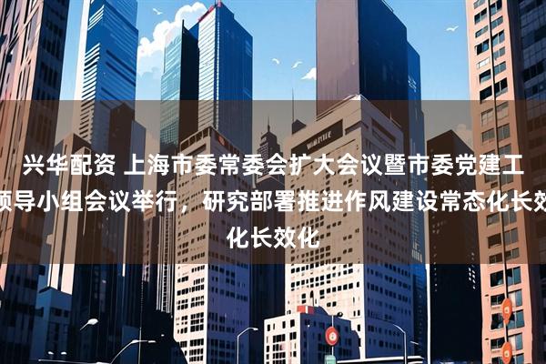 兴华配资 上海市委常委会扩大会议暨市委党建工作领导小组会议举行，研究部署推进作风建设常态化长效化