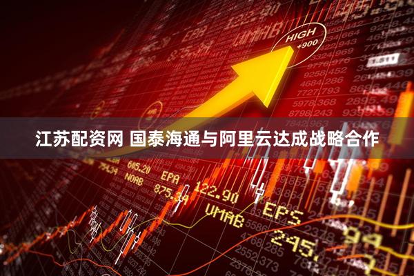 江苏配资网 国泰海通与阿里云达成战略合作