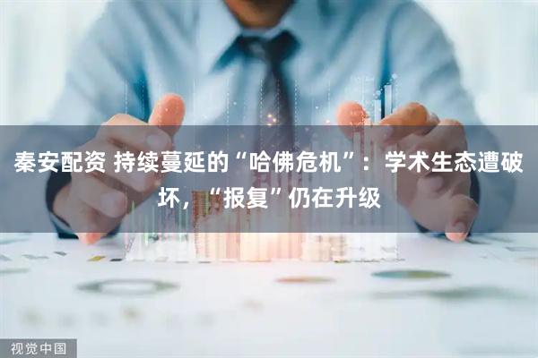 秦安配资 持续蔓延的“哈佛危机”：学术生态遭破坏，“报复”仍在升级