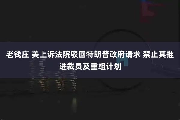 老钱庄 美上诉法院驳回特朗普政府请求 禁止其推进裁员及重组计划