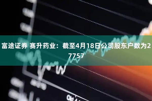 富途证券 赛升药业：截至4月18日公司股东户数为27757