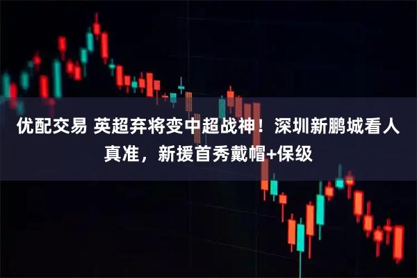 优配交易 英超弃将变中超战神！深圳新鹏城看人真准，新援首秀戴帽+保级