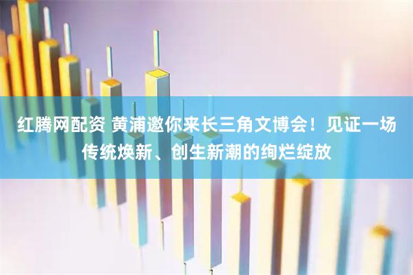 红腾网配资 黄浦邀你来长三角文博会！见证一场传统焕新、创生新潮的绚烂绽放